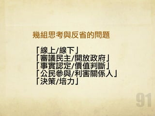 91
幾組思考與反省的問題	 
!
「線上/線下」	 
「審議民主/開放政府」	 
「事實認定/價值判斷」	 
「公民參與/利害關係人」	 
「決策/培力」
 