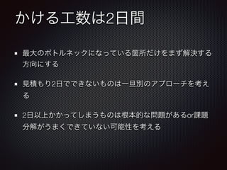 かける工数は2日間
最大のボトルネックになっている箇所だけをまず解決する
方向にする
見積もり2日でできないものは一旦別のアプローチを考え
る
2日以上かかってしまうものは根本的な問題があるor課題
分解がうまくできていない可能性を考える
 