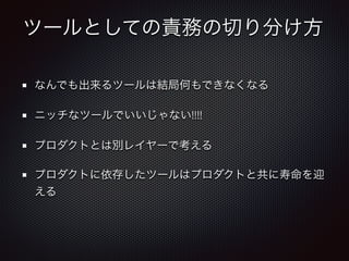 ツールとしての責務の切り分け方
なんでも出来るツールは結局何もできなくなる
ニッチなツールでいいじゃない!!!!
プロダクトとは別レイヤーで考える
プロダクトに依存したツールはプロダクトと共に寿命を迎
える
 