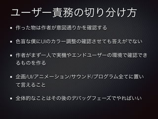 ユーザー責務の切り分け方
作った物は作者が意図通りかを確認する
色盲な僕にUIのカラー調整の確認させても答えがでない
作者がまず一人で実機やエンドユーザーの環境で確認でき
るものを作る
企画/UI/アニメーション/サウンド/プログラム全てに置い
て言えること
全体的なことはその後のデバッグフェーズでやればいい
 