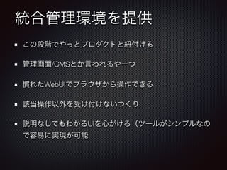 統合管理環境を提供
この段階でやっとプロダクトと紐付ける
管理画面/CMSとか言われるやーつ
慣れたWebUIでブラウザから操作できる
該当操作以外を受け付けないつくり
説明なしでもわかるUIを心がける（ツールがシンプルなの
で容易に実現が可能
 