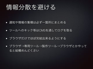 情報分散を避ける
通知や情報の集積は必ず一箇所にまとめる
ツールへのキック等はCMSを通してログを取る
ブラウザだけでほぼ完結出来るようにする
ブラウザ→専用ツール→製作ツール→ブラウザとかやって
ると結構めんどくさい
 