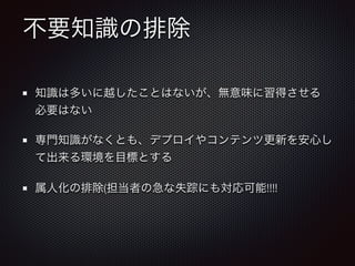 不要知識の排除
知識は多いに越したことはないが、無意味に習得させる
必要はない
専門知識がなくとも、デプロイやコンテンツ更新を安心し
て出来る環境を目標とする
属人化の排除(担当者の急な失踪にも対応可能!!!!
 