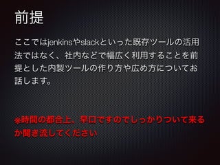 前提
ここではjenkinsやslackといった既存ツールの活用
法ではなく、社内などで幅広く利用することを前
提とした内製ツールの作り方や広め方についてお
話します。
!
※時間の都合上、早口ですのでしっかりついて来る
か聞き流してください
 