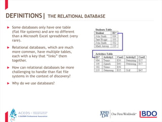 11
DEFINITIONS| THE RELATIONAL DATABASE
 Some databases only have one table
(flat file systems) and are no different
than a Microsoft Excel spreadsheet (very
rare).
 Relational databases, which are much
more common, have multiple tables,
each with a key that “links” them
together.
 How can relational databases be more
challenging to handle than flat file
systems in the context of discovery?
 Why do we use databases?
 