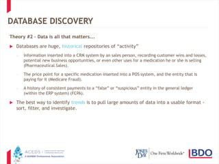 18
DATABASE DISCOVERY
Theory #2 – Data is all that matters...
 Databases are huge, historical repositories of “activity”
– Information inserted into a CRM system by an sales person, recording customer wins and losses,
potential new business opportunities, or even other uses for a medication he or she is selling
(Pharmaceutical Sales).
– The price point for a specific medication inserted into a POS system, and the entity that is
paying for it (Medicare Fraud).
– A history of consistent payments to a “false” or “suspicious” entity in the general ledger
(within the ERP system) (FCPA).
 The best way to identify trends is to pull large amounts of data into a usable format -
sort, filter, and investigate.
 