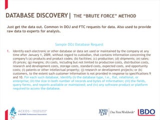 19
DATABASE DISCOVERY| THE “BRUTE FORCE” METHOD
Just get the data out. Common in DOJ and FTC requests for data. Also used to provide
raw data to experts for analysis.
Sample DOJ Database Request
1. Identify each electronic or other database or data set used or maintained by the company at any
time after January 1, 2009, without regard to custodian, that contains information concerning the
company’s (a) products and product codes; (b) facilities; (c) production; (d) shipments; (e) sales;
(f) prices; (g) margins; (h) costs, including but not limited to production costs, distribution costs,
research and development costs, storage costs, standard costs, expected costs, and opportunity
costs; (i) patents or other intellectual property; (j) research or development projects; or (k)
customers, to the extent such customer information is not provided in response to specifications 9
and 10. For each such database, identify (i) the database type, i.e., flat, relational, or
enterprise; (ii) the size in both number of records and bytes of information; (iii) the fields,
query forms, and reports available or maintained; and (iv) any software product or platform
required to access the database.
 
