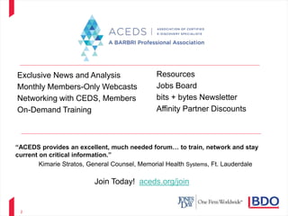 2
Join Today! aceds.org/join
Exclusive News and Analysis
Monthly Members-Only Webcasts
Networking with CEDS, Members
On-Demand Training
Resources
Jobs Board
bits + bytes Newsletter
Affinity Partner Discounts
“ACEDS provides an excellent, much needed forum… to train, network and stay
current on critical information.”
Kimarie Stratos, General Counsel, Memorial Health Systems, Ft. Lauderdale
 