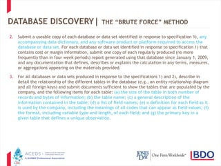 20
DATABASE DISCOVERY| THE “BRUTE FORCE” METHOD
2. Submit a useable copy of each database or data set identified in response to specification 1), any
accompanying data dictionary, and any software product or platform required to access the
database or data set. For each database or data set identified in response to specification 1) that
contains cost or margin information, submit one copy of each regularly produced (no more
frequently than in four week periods) report generated using that database since January 1, 2009,
and any documentation that defines, describes or explains the calculation in any terms, measures,
or aggregations appearing on the materials provided.
3. For all databases or data sets produced in response to the specifications 1) and 2), describe in
detail the relationship of the different tables in the database (e.g., an entity relationship diagram
and all foreign keys) and submit documents sufficient to show the tables that are populated by the
company, and the following items for each table: (a) the size of the table in both number of
records and bytes of information; (b) the table name; (c) a general description of the
information contained in the table; (d) a list of field names; (e) a definition for each field as it
is used by the company, including the meanings of all codes that can appear as field values; (f)
the format, including variable type and length, of each field; and (g) the primary key in a
given table that defines a unique observation.
 