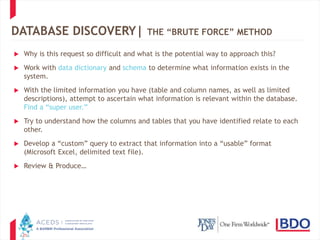21
DATABASE DISCOVERY| THE “BRUTE FORCE” METHOD
 Why is this request so difficult and what is the potential way to approach this?
 Work with data dictionary and schema to determine what information exists in the
system.
 With the limited information you have (table and column names, as well as limited
descriptions), attempt to ascertain what information is relevant within the database.
Find a “super user.”
 Try to understand how the columns and tables that you have identified relate to each
other.
 Develop a “custom” query to extract that information into a “usable” format
(Microsoft Excel, delimited text file).
 Review & Produce…
 