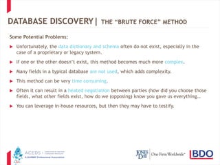 22
DATABASE DISCOVERY| THE “BRUTE FORCE” METHOD
Some Potential Problems:
 Unfortunately, the data dictionary and schema often do not exist, especially in the
case of a proprietary or legacy system.
 If one or the other doesn’t exist, this method becomes much more complex.
 Many fields in a typical database are not used, which adds complexity.
 This method can be very time consuming.
 Often it can result in a heated negotiation between parties (how did you choose those
fields, what other fields exist, how do we (opposing) know you gave us everything…
 You can leverage in-house resources, but then they may have to testify.
 