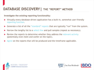 24
DATABASE DISCOVERY| THE “REPORT” METHOD
Investigate the existing reporting functionality:
 Virtually every database-driven application has a built-in, somewhat user-friendly
reporting function.
 Generate a list of all the “standard” reports that are typically “run” from the system.
 Narrow the lengthy list to a select few and pull samples (repeat as necessary).
 Review the reports to determine whether they address the relevant activity
(potentially even meet and confer on the topic).
 Agree on the reports that will be produced and the timeframe applicable.
 