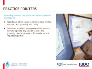27
PRACTICE POINTERS
Balancing some of the pros and cons of databases
and reports
 Reports are often easier to review, more limited
in scope, and generally less costly
 Databases are often incomprehensible to mere
mortals, open to any kind of search, and
generally more expensive -- for producing and
requesting parties
 