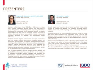 4
PRESENTERS
Stephanie L. Giammarco sits on BDO’s Board of Directors and leads
BDO’s Forensic Technology Services practice with more than 20
years of experience and a background in accounting, information
technology and criminology. Having worked on some of the largest
financial frauds to date, she has led teams creating databases of
millions of records, performed advanced data analytics and provided
testimony pertaining to damages and electronically stored
information.
Stephanie provides litigation and consulting services to organizations
and their counsel, including data analytics, computer forensics and
e-discovery services related to domestic and international matters
involving product liability, financial statement fraud, class action
lawsuits, internal investigations, securities fraud, employee and
vendor schemes, and breach of contract. She is skilled in the
collection, preservation and analysis of electronic evidence, as well
as the implementation of various e-discovery tools.
She has been deposed as a Rule 30(b)6 e-discovery witness and
testified before the Judicial Arbitration Services on the calculation
of damages in contract disputes. Stephanie has published and
presented on a range of computer forensics and e-discovery topics,
including before the Securities and Exchange Commission, Security
Industry Authority and National Futures Association.
Chris J. Lopata is of counsel at Jones Day in New York. His practice
focuses on complex and general civil litigation, including product
liability, toxic torts, credit reporting, and a wide range of business
litigation.
Chris is a member of the firm's e-Discovery Committee and serves as the
New York office coordinator for e-discovery issues. Chris has led
discovery teams in numerous joint defense groups. He has extensive
experience coordinating affirmative and defensive e-discovery efforts on
behalf of clients.
Chris' practice extends beyond pretrial e-discovery. He has served as lead
trial counsel in a variety of commercial disputes in New York State
courts. He also has counseled clients who have sought and obtained
favorable settlements in non-trial bound business disputes.
The views set forth herein are the personal views of the author and do
not necessarily reflect those of the law firm with which he is associated.
Stephanie L. Giammarco, CPA/CITP, CFE, CEDS
Partner, BDO Consulting
sgiammarco@bdo.com
Direct: 212-885-7439
Christopher J. Lopata
Of Counsel, Jones Day
cjlopata@jonesday.com
Direct: 212-326-3602
 