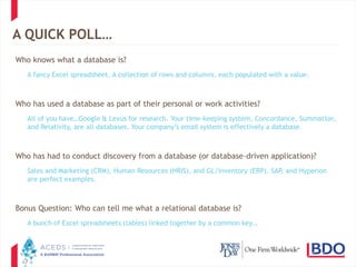 7
A QUICK POLL…
Who knows what a database is?
A fancy Excel spreadsheet. A collection of rows and columns, each populated with a value.
Who has used a database as part of their personal or work activities?
All of you have…Google & Lexus for research. Your time-keeping system, Concordance, Summation,
and Relativity, are all databases. Your company’s email system is effectively a database.
Who has had to conduct discovery from a database (or database-driven application)?
Sales and Marketing (CRM), Human Resources (HRIS), and GL/Inventory (ERP). SAP, and Hyperion
are perfect examples.
Bonus Question: Who can tell me what a relational database is?
A bunch of Excel spreadsheets (tables) linked together by a common key…
 