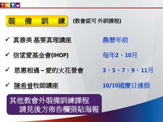  真善美 基要真理講座 農曆年前
 信望愛基金會(IHOP) 每年2、10月
 恩惠相遇 – 愛的火花營會 3、5、7、9、11月
 陳希曾牧師講座 10/10國慶日連假
其他教會外裝備訓練課程
請見後方佈告欄張貼海報
(教會認可 外訓課程)裝 備 訓 練
 