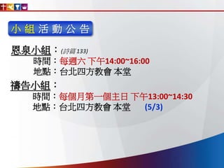 小 組 活 動 公 告
恩泉小組：(詩篇 133)
時間：每週六 下午14:00~16:00
地點：台北四方教會 本堂
禱告小組：
時間：每個月第一個主日 下午13:00~14:30
地點：台北四方教會 本堂 (5/3)
 