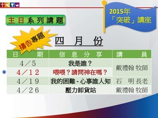 主 日 系 列 講 題
日 期 信 息 分 享 講 員
４／５ 我是誰？
戴禮翰 牧師
４／１２ 喂喂？請問神在嗎？
４／１９ 我的困難 - 心事誰人知 石 明 長老
４／２６ 壓力卸貨站 戴禮翰 牧師
四 月 份
2015年
「突破」講座
 