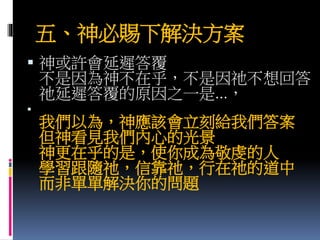 五、神必賜下解決方案
 神或許會延遲答覆
不是因為神不在乎，不是因祂不想回答
祂延遲答覆的原因之一是...，

我們以為，神應該會立刻給我們答案
但神看見我們內心的光景
神更在乎的是，使你成為敬虔的人
學習跟隨祂，信靠祂，行在祂的道中
而非單單解決你的問題
 
