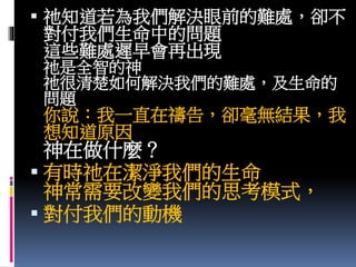  祂知道若為我們解決眼前的難處，卻不
對付我們生命中的問題
這些難處遲早會再出現
祂是全智的神
祂很清楚如何解決我們的難處，及生命的
問題
你說：我一直在禱告，卻毫無結果，我
想知道原因
神在做什麼？
 有時祂在潔淨我們的生命
神常需要改變我們的思考模式，
 對付我們的動機
 