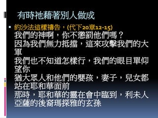 有時祂藉著別人做成
 約沙法這樣禱告，(代下20章12-15)
我們的神啊，你不懲罰他們嗎？
因為我們無力抵擋，這來攻擊我們的大
軍
我們也不知道怎樣行，我們的眼目單仰
望你
猶大眾人和他們的嬰孩，妻子，兒女都
站在耶和華面前
那時，耶和華的靈在會中臨到，利未人
亞薩的後裔瑪探雅的玄孫
 