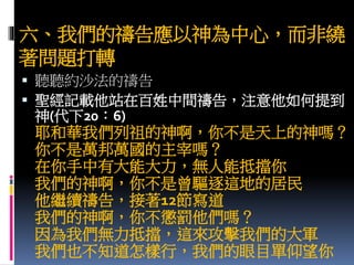 六、我們的禱告應以神為中心，而非繞
著問題打轉
 聽聽約沙法的禱告
 聖經記載他站在百姓中間禱告，注意他如何提到
神(代下20：6)
耶和華我們列祖的神啊，你不是天上的神嗎？
你不是萬邦萬國的主宰嗎？
在你手中有大能大力，無人能抵擋你
我們的神啊，你不是曾驅逐這地的居民
他繼續禱告，接著12節寫道
我們的神啊，你不懲罰他們嗎？
因為我們無力抵擋，這來攻擊我們的大軍
我們也不知道怎樣行，我們的眼目單仰望你
 