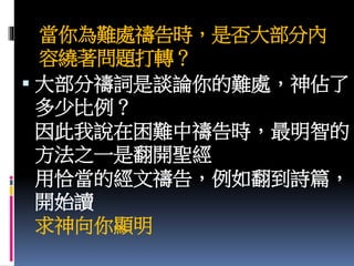 當你為難處禱告時，是否大部分內
容繞著問題打轉？
 大部分禱詞是談論你的難處，神佔了
多少比例？
因此我說在困難中禱告時，最明智的
方法之一是翻開聖經
用恰當的經文禱告，例如翻到詩篇，
開始讀
求神向你顯明
 
