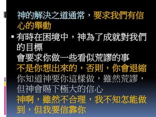 神的解決之道通常，要求我們有信
心的舉動
 有時在困境中，神為了成就對我們
的目標
會要求你做一些看似荒謬的事
不是你想出來的，否則，你會退縮
你知道神要你這樣做，雖然荒謬，
但神會賜下極大的信心
神啊，雖然不合理，我不知怎能做
到，但我要信靠你
 