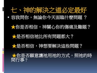 七、神的解決之道必定最好
 容我問你，無論你今天面臨什麼問題 ？
★你是否相信，神關心你的傷痛及難題？
★是否相信祂比所有問題都大？
★是否相信，神想要解決這些問題？
★你是否願意讓祂用祂的方式，照祂的時
間行事？
 