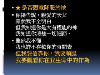  ★ 是否願意降服於祂
 你禱告說，親愛的天父
雖然我不全明白
但我知道你是大有權能的神
我知道你清楚一切細節，
 雖然我不懂
我也許不喜歡你的時間表
但我要信靠你，我要順服
我要觀看你在我生命中的作為
 