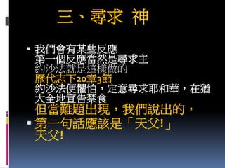 三、尋求 神
 我們會有某些反應
第一個反應當然是尋求主
約沙法就是這樣做的
歷代志下20章3節
約沙法便懼怕，定意尋求耶和華，在猶
大全地宣告禁食
但當難題出現，我們說出的，
 第一句話應該是「天父!」
天父!
 