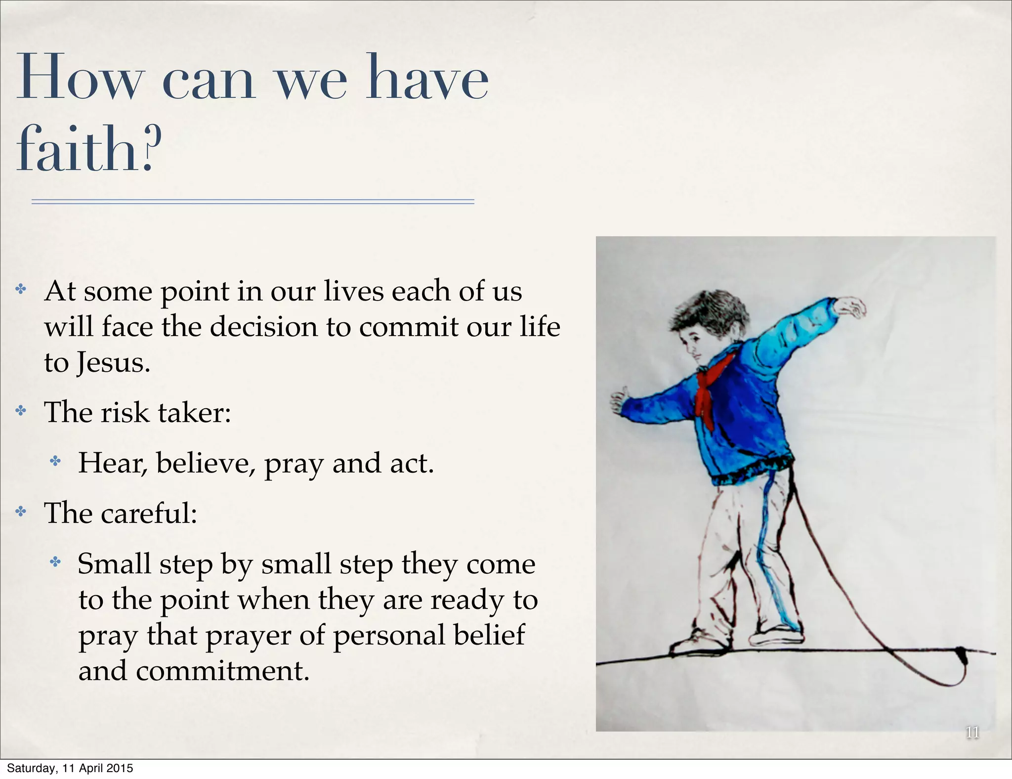 How can we have
faith?
✤ At some point in our lives each of us
will face the decision to commit our life
to Jesus.
✤ The risk taker:
✤ Hear, believe, pray and act.
✤ The careful:
✤ Small step by small step they come
to the point when they are ready to
pray that prayer of personal belief
and commitment.
11
Saturday, 11 April 2015
 