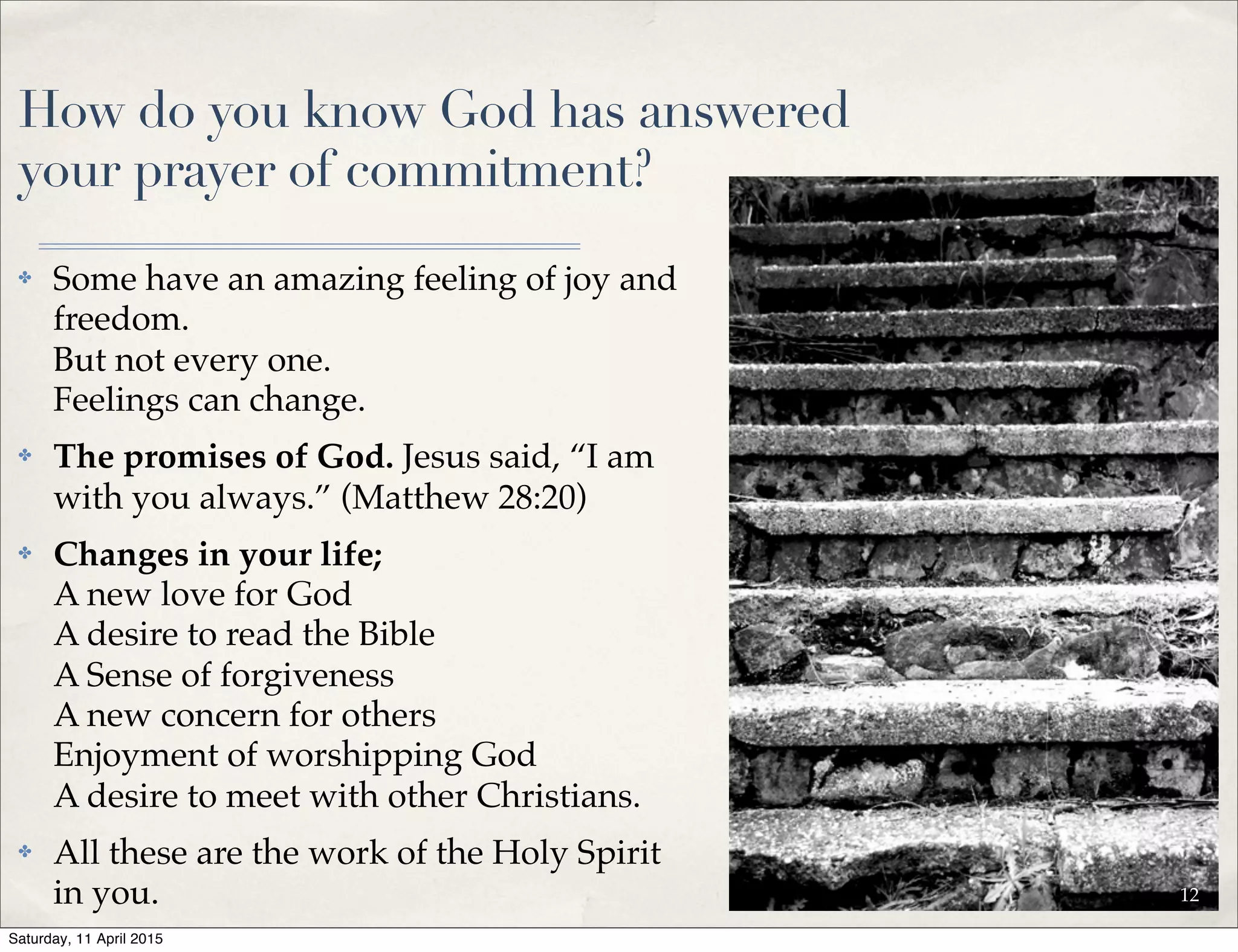 How do you know God has answered
your prayer of commitment?
✤ Some have an amazing feeling of joy and
freedom.
But not every one.
Feelings can change.
✤ The promises of God. Jesus said, “I am
with you always.” (Matthew 28:20)
✤ Changes in your life;
A new love for God
A desire to read the Bible
A Sense of forgiveness
A new concern for others
Enjoyment of worshipping God
A desire to meet with other Christians.
✤ All these are the work of the Holy Spirit
in you. 12
Saturday, 11 April 2015
 