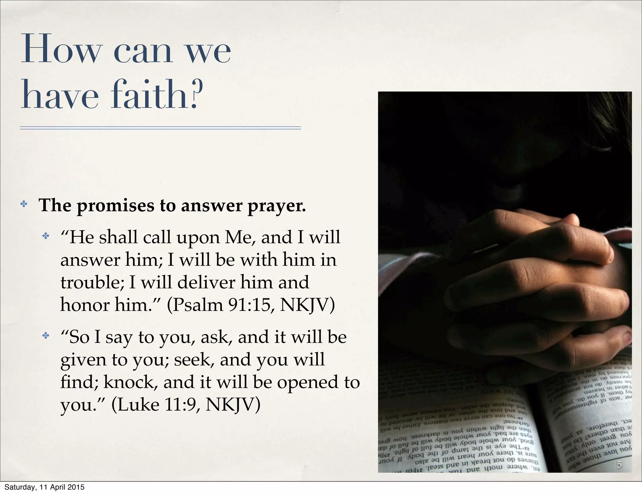 How can we
have faith?
✤ The promises to answer prayer.
✤ “He shall call upon Me, and I will
answer him; I will be with him in
trouble; I will deliver him and
honor him.” (Psalm 91:15, NKJV)
✤ “So I say to you, ask, and it will be
given to you; seek, and you will
ﬁnd; knock, and it will be opened to
you.” (Luke 11:9, NKJV)
5
Saturday, 11 April 2015
 
