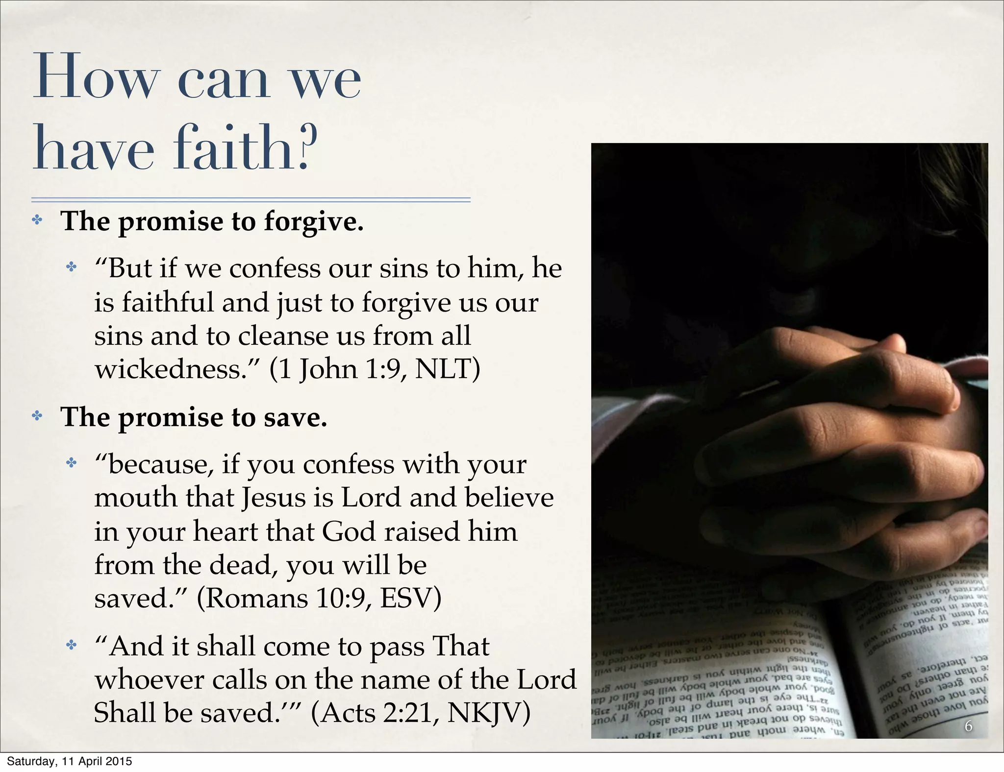 How can we
have faith?
✤ The promise to forgive.
✤ “But if we confess our sins to him, he
is faithful and just to forgive us our
sins and to cleanse us from all
wickedness.” (1 John 1:9, NLT)
✤ The promise to save.
✤ “because, if you confess with your
mouth that Jesus is Lord and believe
in your heart that God raised him
from the dead, you will be
saved.” (Romans 10:9, ESV)
✤ “And it shall come to pass That
whoever calls on the name of the Lord
Shall be saved.’” (Acts 2:21, NKJV) 6
Saturday, 11 April 2015
 