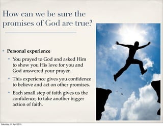 How can we be sure the
promises of God are true?
✤ Personal experience
✤ You prayed to God and asked Him
to show you His love for you and
God answered your prayer.
✤ This experience gives you conﬁdence
to believe and act on other promises.
✤ Each small step of faith gives us the
conﬁdence, to take another bigger
action of faith.
10
Saturday, 11 April 2015
 
