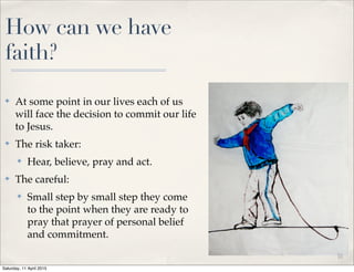How can we have
faith?
✤ At some point in our lives each of us
will face the decision to commit our life
to Jesus.
✤ The risk taker:
✤ Hear, believe, pray and act.
✤ The careful:
✤ Small step by small step they come
to the point when they are ready to
pray that prayer of personal belief
and commitment.
11
Saturday, 11 April 2015
 