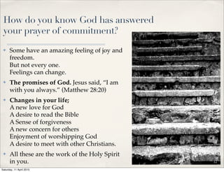 How do you know God has answered
your prayer of commitment?
✤ Some have an amazing feeling of joy and
freedom.
But not every one.
Feelings can change.
✤ The promises of God. Jesus said, “I am
with you always.” (Matthew 28:20)
✤ Changes in your life;
A new love for God
A desire to read the Bible
A Sense of forgiveness
A new concern for others
Enjoyment of worshipping God
A desire to meet with other Christians.
✤ All these are the work of the Holy Spirit
in you. 12
Saturday, 11 April 2015
 