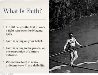 What Is Faith?
✤ In 1860 he was the ﬁrst to walk
a tight rope over the Niagara
Falls.
✤ Faith is acting on your belief.
✤ Faith is acting in the present on
the expectation of a future
outcome.
✤ We exercise faith in many
different ways in our daily life.
2
Saturday, 11 April 2015
 