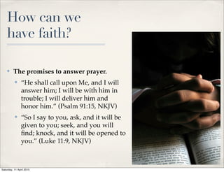 How can we
have faith?
✤ The promises to answer prayer.
✤ “He shall call upon Me, and I will
answer him; I will be with him in
trouble; I will deliver him and
honor him.” (Psalm 91:15, NKJV)
✤ “So I say to you, ask, and it will be
given to you; seek, and you will
ﬁnd; knock, and it will be opened to
you.” (Luke 11:9, NKJV)
5
Saturday, 11 April 2015
 
