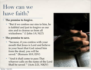 How can we
have faith?
✤ The promise to forgive.
✤ “But if we confess our sins to him, he
is faithful and just to forgive us our
sins and to cleanse us from all
wickedness.” (1 John 1:9, NLT)
✤ The promise to save.
✤ “because, if you confess with your
mouth that Jesus is Lord and believe
in your heart that God raised him
from the dead, you will be
saved.” (Romans 10:9, ESV)
✤ “And it shall come to pass That
whoever calls on the name of the Lord
Shall be saved.’” (Acts 2:21, NKJV) 6
Saturday, 11 April 2015
 