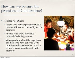 How can we be sure the
promises of God are true?
✤ Testimony of Others
✤ People who have experienced God's
trustworthiness and the reality of His
promises.
✤ Friends who know they have
received God's forgiveness.
✤ When you hear about the experience
of others who have believed God's
promises and acted on them it helps
us to overcome doubt about God's
promises.
9
Saturday, 11 April 2015
 