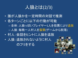 人狼とは(2/3)
• 誰が人狼かを一定時間の対話で推測
• 各ターンごとに以下の行動が可能
– 全体：人狼っぽいプレイヤー1人を投票により追放
– 人狼：毎晩一人村人を襲撃(ゲームから脱落)
• 村人：会話をヒントに人狼を追放
• 人狼：追放されないように村人
のフリをする
 