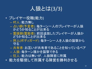 人狼とは(3/3)
• プレイヤー役職(能力)
– 村人：能力無し
– 占い師(予言者)：毎ターン一人のプレイヤーが人狼
かどうか知ることが出来る
– 霊媒師(霊能者)：前回追放したプレイヤーが人狼か
どうか知ることが出来る
– 狩人(ボディガード)：毎ターン一人を人狼の襲撃から
守る
– 共有者：お互いが共有者であることを知っているペア
– 人狼：毎ターン誰かを襲撃できる
– 狂人：能力は無いが，人狼陣営に所属
• 能力を駆使して所属する陣営を勝利させる
12
 