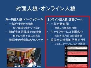 対面人狼・オンライン人狼
カード型人狼：パーティゲーム
• 一試合十数分程度
– 短い会話で嘘がつけるか
• 顔が見える環境での競争
– 相手の性格や反応を見る
• 狼同士の会話はジェスチャ
オンライン型人狼：言語ゲーム
• 一試合数日間
– 熟慮した発言が可能
• キャラクターによる匿名化
– 性別や見た目の影響排除
• 狼同士の会話を平衡で行う
– コミュニケーションミスの排除
 