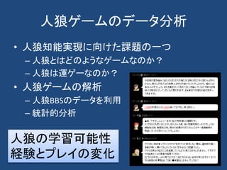 人狼ゲームのデータ分析
• 人狼知能実現に向けた課題の一つ
– 人狼とはどのようなゲームなのか？
– 人狼は運ゲーなのか？
• 人狼ゲームの解析
– 人狼BBSのデータを利用
– 統計的分析
人狼の学習可能性
経験とプレイの変化
 
