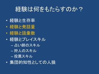 経験は何をもたらすのか？
• 経験と生存率
• 経験と発話量
• 経験と語彙数
• 経験とプレイスキル
– 占い師のスキル
– 狩人のスキル
– 投票スキル
• 集団的知性としての人狼
 