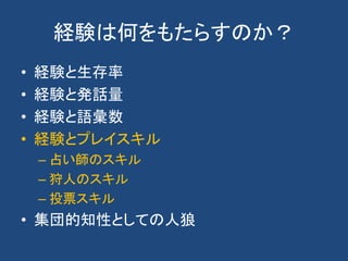 経験は何をもたらすのか？
• 経験と生存率
• 経験と発話量
• 経験と語彙数
• 経験とプレイスキル
– 占い師のスキル
– 狩人のスキル
– 投票スキル
• 集団的知性としての人狼
 