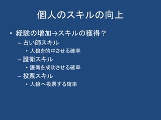 個人のスキルの向上
• 経験の増加→スキルの獲得？
– 占い師スキル
• 人狼を的中させる確率
– 護衛スキル
• 護衛を成功させる確率
– 投票スキル
• 人狼へ投票する確率
 