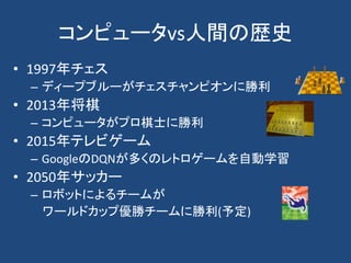 コンピュータvs人間の歴史
• 1997年チェス
– ディープブルーがチェスチャンピオンに勝利
• 2013年将棋
– コンピュータがプロ棋士に勝利
• 2015年テレビゲーム
– GoogleのDQNが多くのレトロゲームを自動学習
• 2050年サッカー
– ロボットによるチームが
ワールドカップ優勝チームに勝利(予定)
 